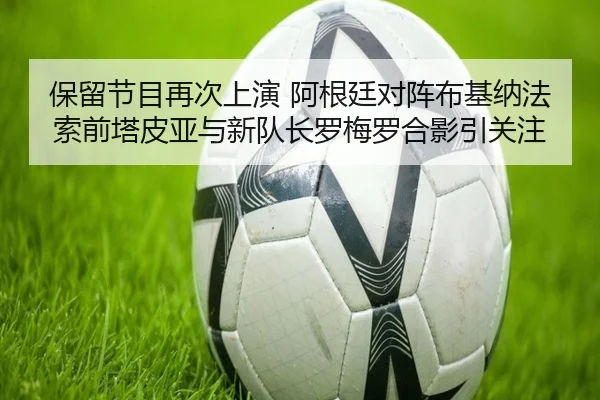 保留节目再次上演 阿根廷对阵布基纳法索前塔皮亚与新队长罗梅罗合影引关注 - ZOSPORTS